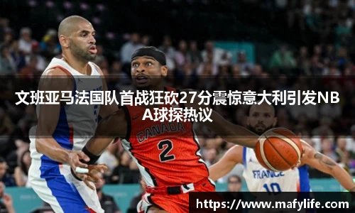 文班亚马法国队首战狂砍27分震惊意大利引发NBA球探热议
